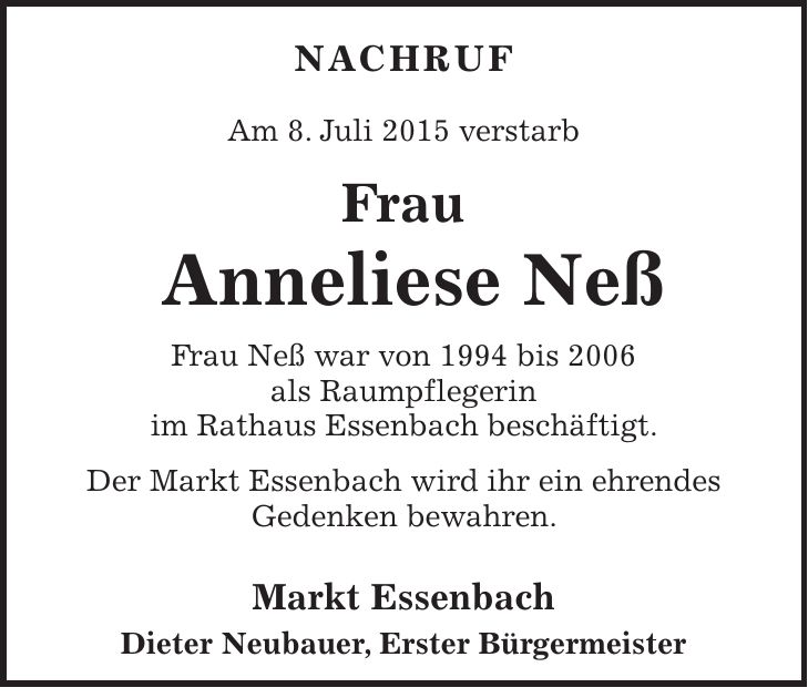 NACHRUF Am 8. Juli 2015 verstarb Frau Anneliese Neß Frau Neß war von 1994 bis 2006 als Raumpflegerin im Rathaus Essenbach beschäftigt. Der Markt Essenbach wird ihr ein ehrendes Gedenken bewahren. Markt Essenbach Dieter Neubauer, Erster Bürgermeister 