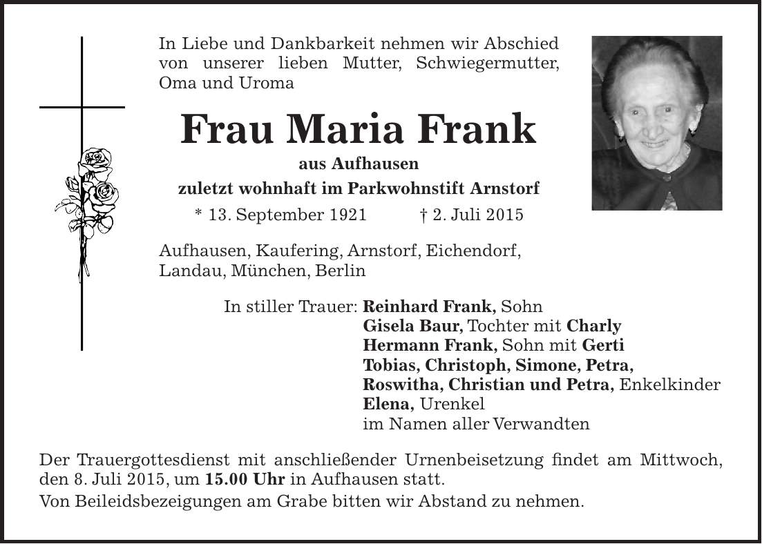 In Liebe und Dankbarkeit nehmen wir Abschied von unserer lieben Mutter, Schwiegermutter, Oma und Uroma Frau Maria Frank aus Aufhausen zuletzt wohnhaft im Parkwohnstift Arnstorf * 13. September 1921 + 2. Juli 2015 Aufhausen, Kaufering, Arnstorf, Eichendorf, Landau, München, Berlin In stiller Trauer: Reinhard Frank, Sohn Gisela Baur, Tochter mit Charly Hermann Frank, Sohn mit Gerti Tobias, Christoph, Simone, Petra, Roswitha, Christian und Petra, Enkelkinder Elena, Urenkel im Namen aller Verwandten Der Trauergottesdienst mit anschließender Urnenbeisetzung findet am Mittwoch, den 8. Juli 2015, um 15.00 Uhr in Aufhausen statt. Von Beileidsbezeigungen am Grabe bitten wir Abstand zu nehmen.