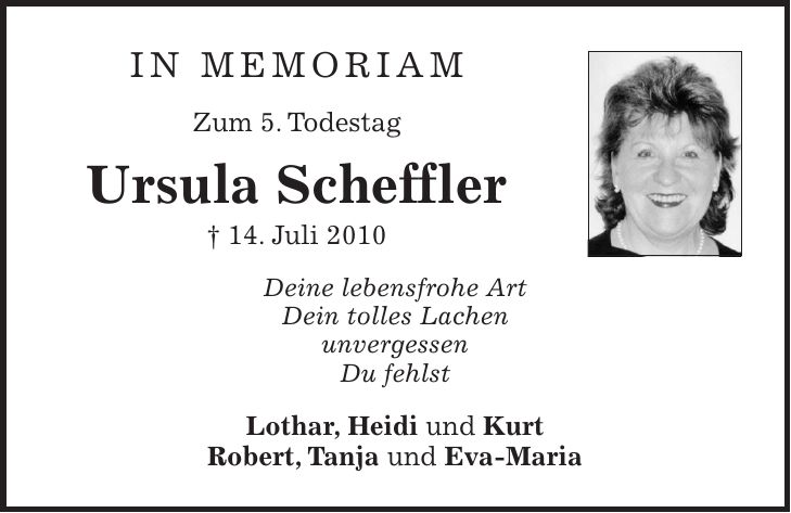 in memoriam Zum 5. Todestag Ursula Scheffler + 14. Juli 2010 Deine lebensfrohe Art Dein tolles Lachen unvergessen Du fehlst Lothar, Heidi und Kurt Robert, Tanja und Eva-Maria