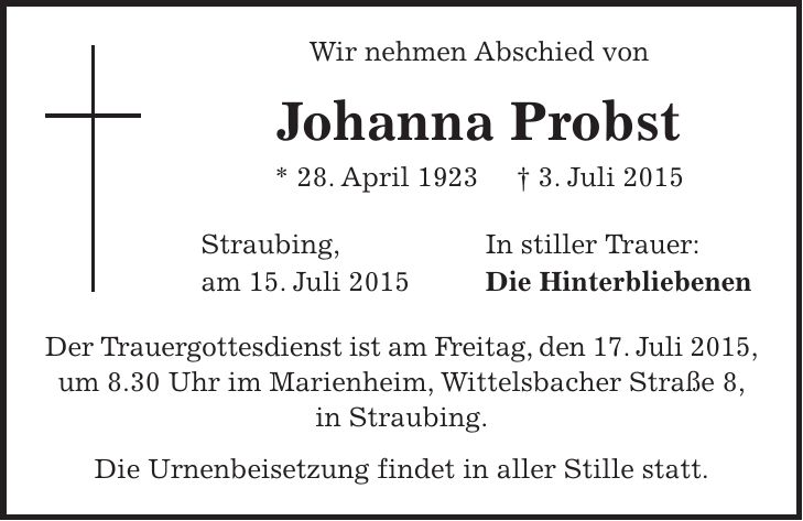 Wir nehmen Abschied von Johanna Probst * 28. April 1923 + 3. Juli 2015 Straubing, In stiller Trauer: am 15. Juli 2015 Die Hinterbliebenen Der Trauergottesdienst ist am Freitag, den 17. Juli 2015, um 8.30 Uhr im Marienheim, Wittelsbacher Straße 8, in Straubing. Die Urnenbeisetzung findet in aller Stille statt. 