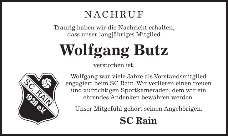 Nachruf Traurig haben wir die Nachricht erhalten, dass unser langjähriges Mitglied Wolfgang Butz verstorben ist. Wolfgang war viele Jahre als Vorstandsmitglied engagiert beim SC Rain. Wir verlieren einen treuen und aufrichtigen Sportkameraden, dem wir ein ehrendes Andenken bewahren werden. Unser Mitgefühl gehört seinen Angehörigen. SC Rain