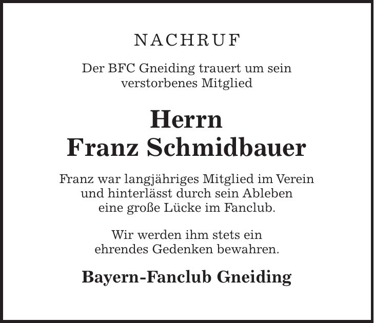 NACHRUF Der BFC Gneiding trauert um sein verstorbenes Mitglied Herrn Franz Schmidbauer Franz war langjähriges Mitglied im Verein und hinterlässt durch sein Ableben eine große Lücke im Fanclub. Wir werden ihm stets ein ehrendes Gedenken bewahren. Bayern-Fanclub Gneiding