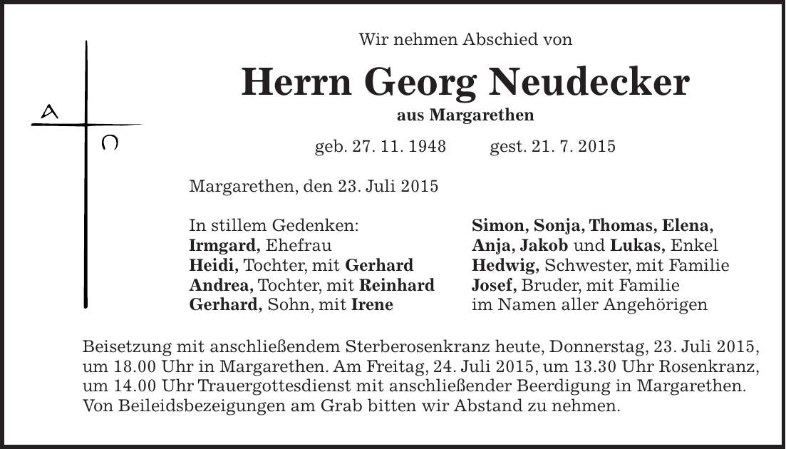 Wir nehmen Abschied von Herrn Georg Neudecker aus Margarethen geb. 27. 11. 1948 gest. 21. 7. 2015 Margarethen, den 23. Juli 2015 In stillem Gedenken: Simon, Sonja, Thomas, Elena, Irmgard, Ehefrau Anja, Jakob und Lukas, Enkel Heidi, Tochter, mit Gerhard Hedwig, Schwester, mit Familie Andrea, Tochter, mit Reinhard Josef, Bruder, mit Familie Gerhard, Sohn, mit Irene im Namen aller Angehörigen Beisetzung mit anschließendem Sterberosenkranz heute, Donnerstag, 23. Juli 2015, um 18.00 Uhr in Margarethen. Am Freitag, 24. Juli 2015, um 13.30 Uhr Rosenkranz, um 14.00 Uhr Trauergottesdienst mit anschließender Beerdigung in Margarethen. Von Beileidsbezeigungen am Grab bitten wir Abstand zu nehmen.