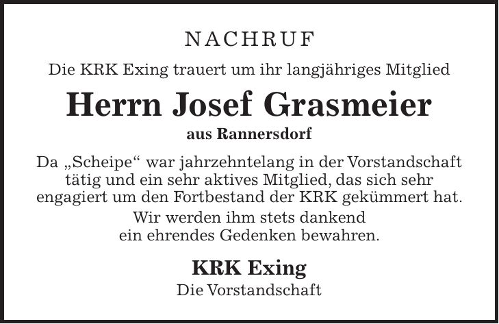 NACHRUF Die KRK Exing trauert um ihr langjähriges Mitglied Herrn Josef Grasmeier aus Rannersdorf Da 'Scheipe' war jahrzehntelang in der Vorstandschaft tätig und ein sehr aktives Mitglied, das sich sehr engagiert um den Fortbestand der KRK gekümmert hat. Wir werden ihm stets dankend ein ehrendes Gedenken bewahren. KRK Exing Die Vorstandschaft 