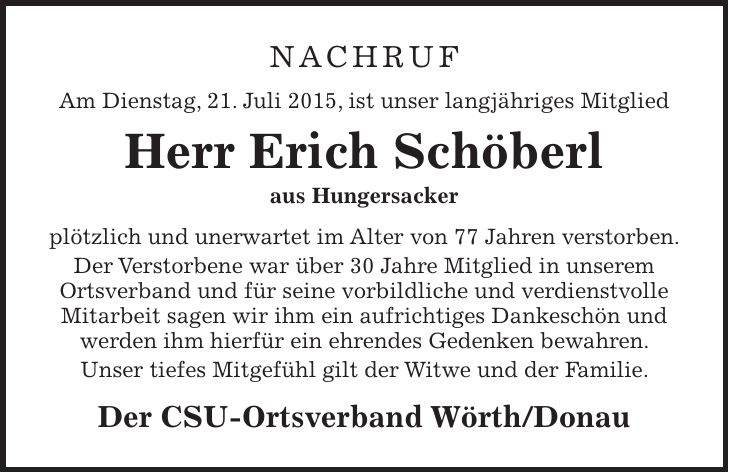 Nachruf Am Dienstag, 21. Juli 2015, ist unser langjähriges Mitglied Herr Erich Schöberl aus Hungersacker plötzlich und unerwartet im Alter von 77 Jahren verstorben. Der Verstorbene war über 30 Jahre Mitglied in unserem Ortsverband und für seine vorbildliche und verdienstvolle Mitarbeit sagen wir ihm ein aufrichtiges Dankeschön und werden ihm hierfür ein ehrendes Gedenken bewahren. Unser tiefes Mitgefühl gilt der Witwe und der Familie. Der CSU-Ortsverband Wörth/Donau 