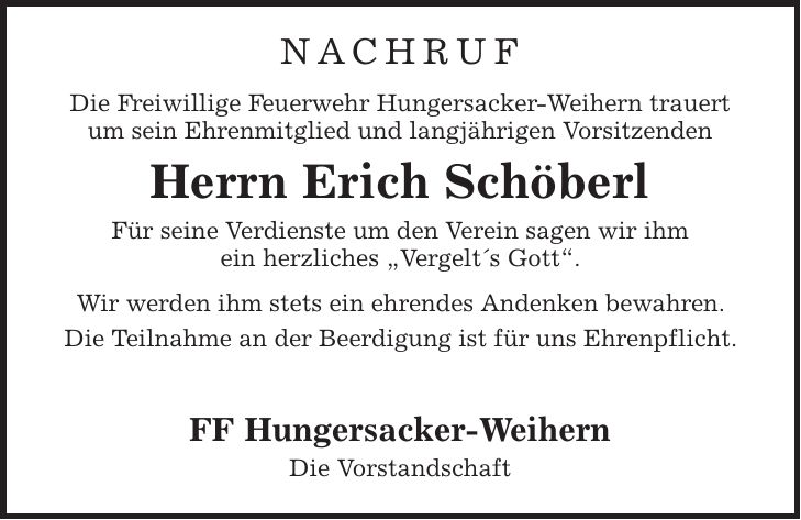 NACHRUF Die Freiwillige Feuerwehr Hungersacker-Weihern trauert um sein Ehrenmitglied und langjährigen Vorsitzenden Herrn Erich Schöberl Für seine Verdienste um den Verein sagen wir ihm ein herzliches ,Vergelts Gott'. Wir werden ihm stets ein ehrendes Andenken bewahren. Die Teilnahme an der Beerdigung ist für uns Ehrenpflicht. FF Hungersacker-Weihern Die Vorstandschaft 