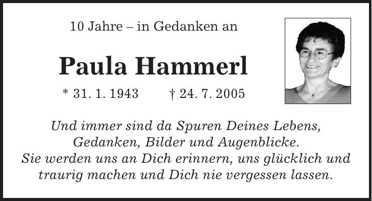 10 Jahre - in Gedanken an Paula Hammerl * 31. 1. 1943 + 24. 7. 2005 Und immer sind da Spuren Deines Lebens, Gedanken, Bilder und Augenblicke. Sie werden uns an Dich erinnern, uns glücklich und traurig machen und Dich nie vergessen lassen. 