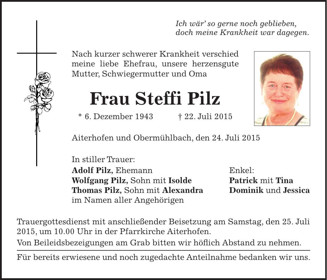 Ich wär so gerne noch geblieben, doch meine Krankheit war dagegen. Nach kurzer schwerer Krankheit verschied meine liebe Ehefrau, unsere herzensgute Mutter, Schwiegermutter und Oma Frau Steffi Pilz * 6. Dezember 1943 + 22. Juli 2015 Aiterhofen und Obermühlbach, den 24. Juli 2015 In stiller Trauer: Adolf Pilz, Ehemann Enkel: Wolfgang Pilz, Sohn mit Isolde Patrick mit Tina Thomas Pilz, Sohn mit Alexandra Dominik und Jessica im Namen aller Angehörigen Trauergottesdienst mit anschließender Beisetzung am Samstag, den 25. Juli 2015, um 10.00 Uhr in der Pfarrkirche Aiterhofen. Von Beileidsbezeigungen am Grab bitten wir höflich Abstand zu nehmen. Für bereits erwiesene und noch zugedachte Anteilnahme bedanken wir uns.