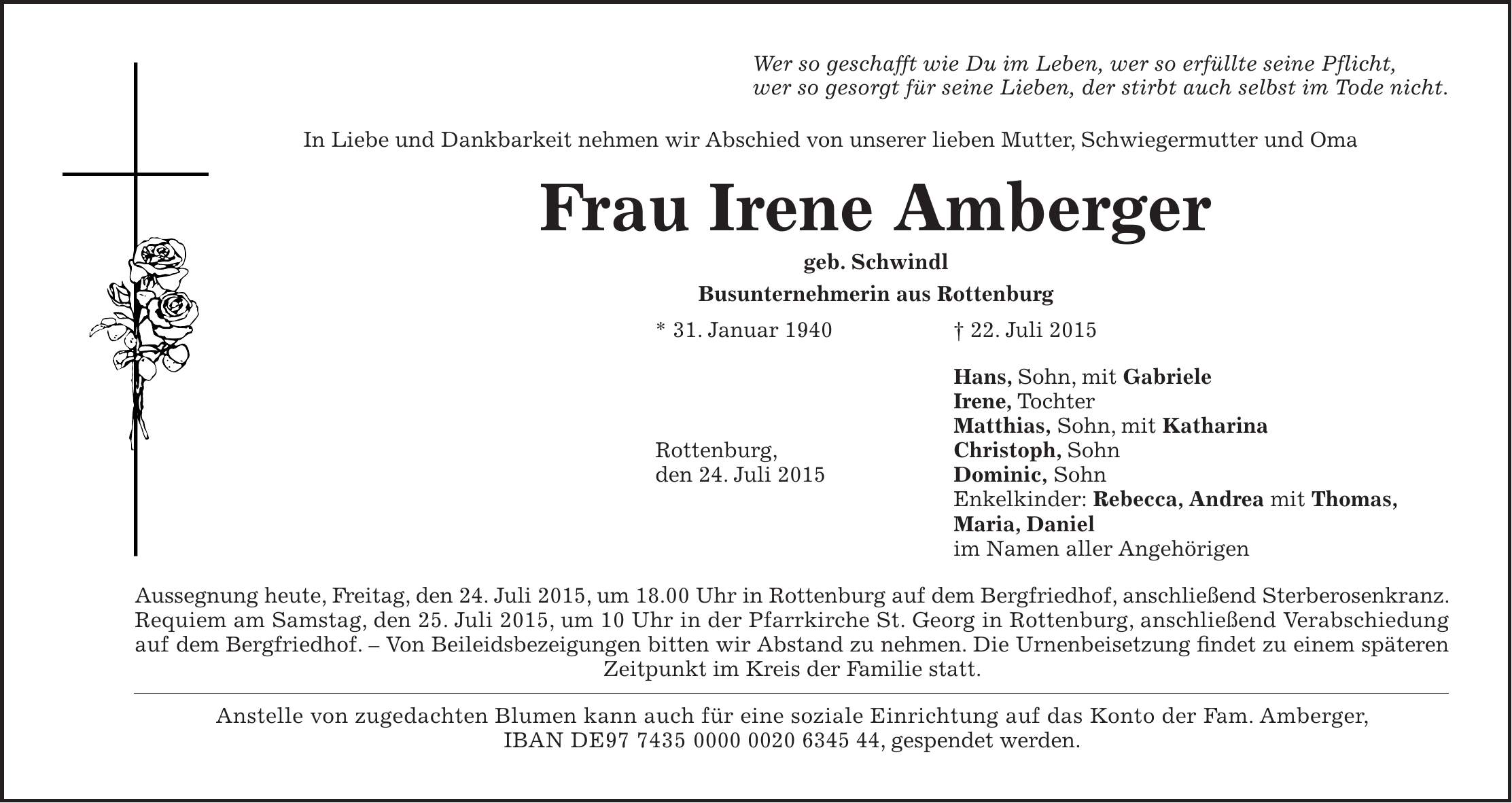 Wer so geschafft wie Du im Leben, wer so erfüllte seine Pflicht, wer so gesorgt für seine Lieben, der stirbt auch selbst im Tode nicht. In Liebe und Dankbarkeit nehmen wir Abschied von unserer lieben Mutter, Schwiegermutter und Oma Frau Irene Amberger geb. Schwindl Busunternehmerin aus Rottenburg * 31. Januar 1940 + 22. Juli 2015 Hans, Sohn, mit Gabriele Irene, Tochter Matthias, Sohn, mit Katharina Rottenburg, Christoph, Sohn den 24. Juli 2015 Dominic, Sohn Enkelkinder: Rebecca, Andrea mit Thomas, Maria, Daniel im Namen aller Angehörigen Aussegnung heute, Freitag, den 24. Juli 2015, um 18.00 Uhr in Rottenburg auf dem Bergfriedhof, anschließend Sterberosenkranz. Requiem am Samstag, den 25. Juli 2015, um 10 Uhr in der Pfarrkirche St. Georg in Rottenburg, anschließend Verabschiedung auf dem Bergfriedhof. - Von Beileidsbezeigungen bitten wir Abstand zu nehmen. Die Urnenbeisetzung findet zu einem späteren Zeitpunkt im Kreis der Familie statt. Anstelle von zugedachten Blumen kann auch für eine soziale Einrichtung auf das Konto der Fam. Amberger, IBAN DE***, gespendet werden.