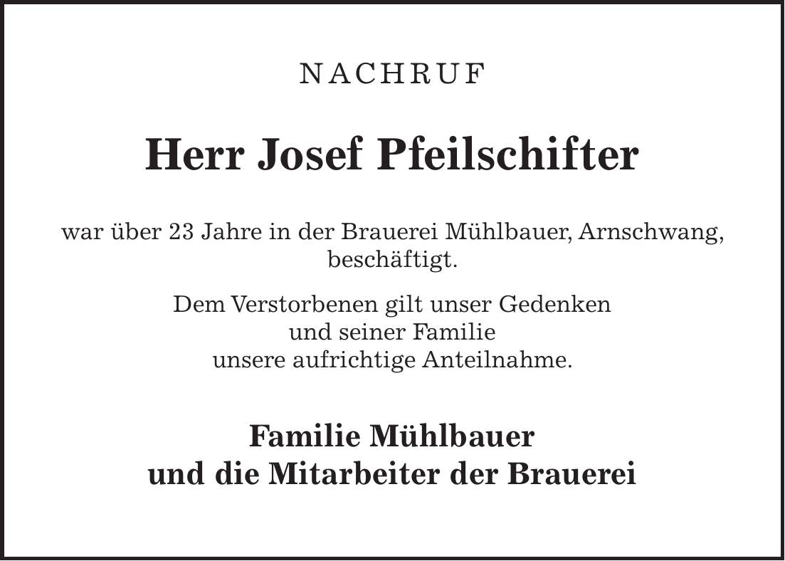 NACHRUF Herr Josef Pfeilschifter war über 23 Jahre in der Brauerei Mühlbauer, Arnschwang, beschäftigt. Dem Verstorbenen gilt unser Gedenken und seiner Familie unsere aufrichtige Anteilnahme. Familie Mühlbauer und die Mitarbeiter der Brauerei