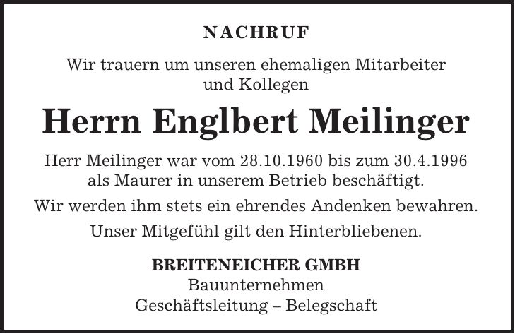NACHRUF Wir trauern um unseren ehemaligen Mitarbeiter und Kollegen Herrn Englbert Meilinger Herr Meilinger war vom 28.10.1960 bis zum 30.4.1996 als Maurer in unserem Betrieb beschäftigt. Wir werden ihm stets ein ehrendes Andenken bewahren. Unser Mitgefühl gilt den Hinterbliebenen. BREITENEICHER GMBH Bauunternehmen Geschäftsleitung - Belegschaft