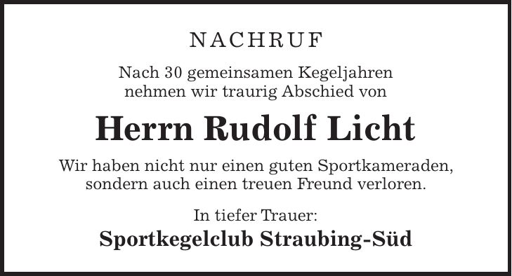 Nachruf Nach 30 gemeinsamen Kegeljahren nehmen wir traurig Abschied von Herrn Rudolf Licht Wir haben nicht nur einen guten Sportkameraden, sondern auch einen treuen Freund verloren. In tiefer Trauer: Sportkegelclub Straubing-Süd