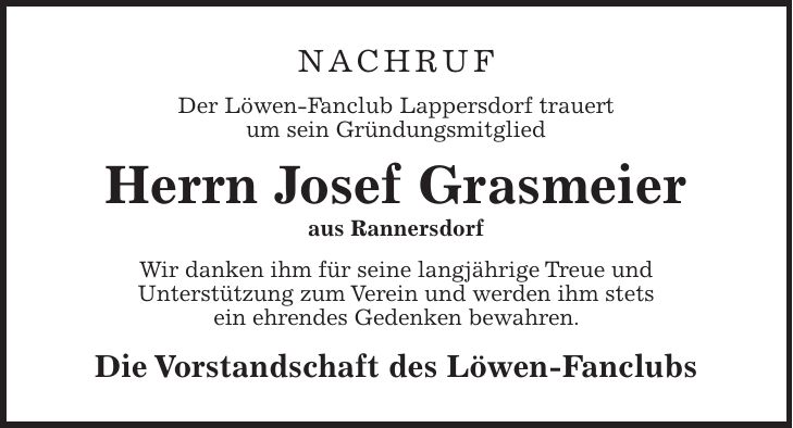 NACHRUF Der Löwen-Fanclub Lappersdorf trauert um sein Gründungsmitglied Herrn Josef Grasmeier aus Rannersdorf Wir danken ihm für seine langjährige Treue und Unterstützung zum Verein und werden ihm stets ein ehrendes Gedenken bewahren. Die Vorstandschaft des Löwen-Fanclubs 