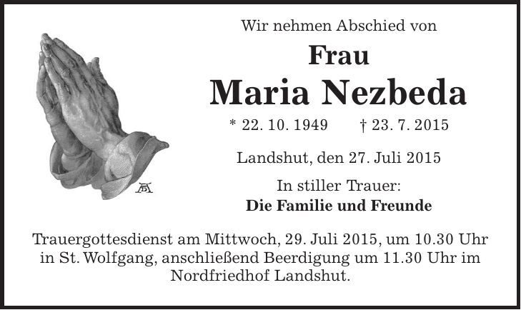  Wir nehmen Abschied von Frau Maria Nezbeda * 22. 10. 1949 + 23. 7. 2015 Landshut, den 27. Juli 2015 In stiller Trauer: Die Familie und Freunde Trauergottesdienst am Mittwoch, 29. Juli 2015, um 10.30 Uhr in St. Wolfgang, anschließend Beerdigung um 11.30 Uhr im Nordfriedhof Landshut. 