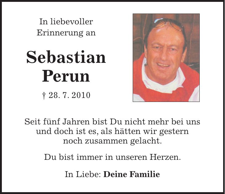  In liebevoller Erinnerung an Sebastian Perun + 28. 7. 2010 Seit fünf Jahren bist Du nicht mehr bei uns und doch ist es, als hätten wir gestern noch zusammen gelacht. Du bist immer in unseren Herzen. In Liebe: Deine Familie 