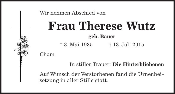 Wir nehmen Abschied von Frau Therese Wutz geb. Bauer * 8. Mai 1935 + 18. Juli 2015 Cham In stiller Trauer: Die Hinterbliebenen Auf Wunsch der Verstorbenen fand die Urnenbeisetzung in aller Stille statt.
