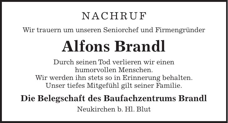 Nachruf Wir trauern um unseren Seniorchef und Firmengründer Alfons Brandl Durch seinen Tod verlieren wir einen humorvollen Menschen. Wir werden ihn stets so in Erinnerung behalten. Unser tiefes Mitgefühl gilt seiner Familie. Die Belegschaft des Baufachzentrums Brandl Neukirchen b. Hl. Blut