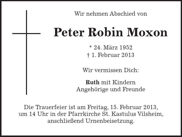  Wir nehmen Abschied von Peter Robin Moxon * 24. März 1952 - 1. Februar 2013 Wir vermissen Dich: Ruth mit Kindern Angehörige und Freunde Die Trauerfeier ist am Freitag, 15. Februar 2013, um 14 Uhr in der Pfarrkirche St. Kastulus Vilsheim, anschließend Urnenbeisetzung. 