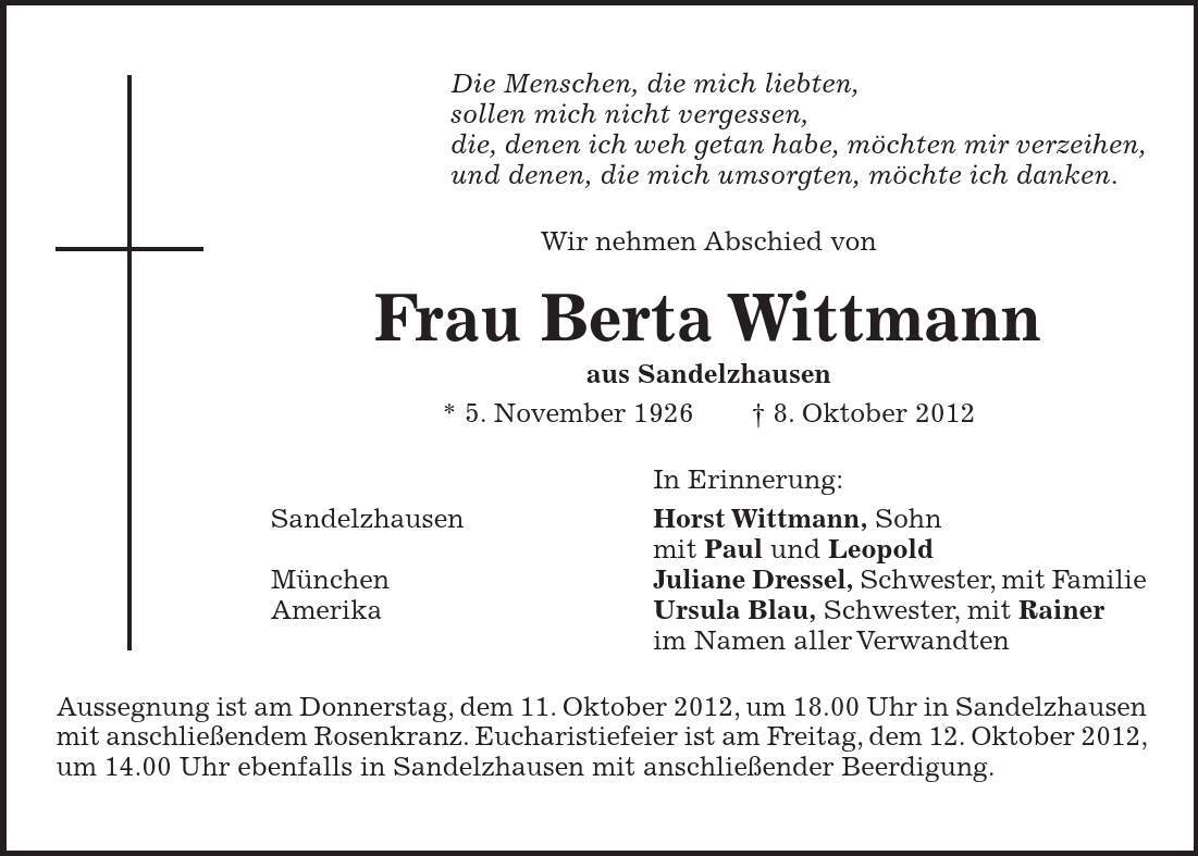 Die Menschen, die mich liebten, sollen mich nicht vergessen, die, denen ich weh getan habe, möchten mir verzeihen, und denen, die mich umsorgten, möchte ich danken. Wir nehmen Abschied von Frau Berta Wittmann aus Sandelzhausen * 5. November 1926 - 8. Oktober 2012 In Erinnerung: Sandelzhausen Horst Wittmann, Sohn mit Paul und Leopold München Juliane Dressel, Schwester, mit Familie Amerika Ursula Blau, Schwester, mit Rainer im Namen aller Verwandten Aussegnung ist am Donnerstag, dem 11. Oktober 2012, um 18.00 Uhr in Sandelzhausen mit anschließendem Rosenkranz. Eucharistiefeier ist am Freitag, dem 12. Oktober 2012, um 14.00 Uhr ebenfalls in Sandelzhausen mit anschließender Beerdigung.