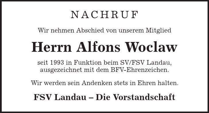 NACHRUF Wir nehmen Abschied von unserem Mitglied Herrn Alfons Woclaw seit 1993 in Funktion beim SV/FSV Landau, ausgezeichnet mit dem BFV-Ehrenzeichen. Wir werden sein Andenken stets in Ehren halten. FSV Landau - Die Vorstandschaft 