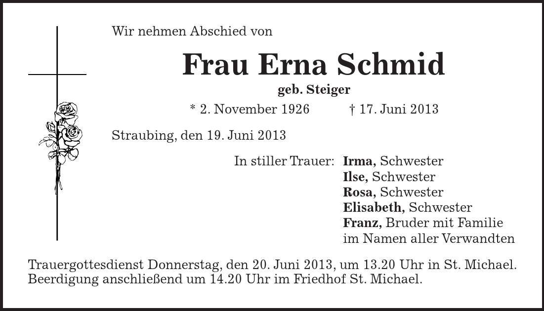 Wir nehmen Abschied von Frau Erna Schmid geb. Steiger * 2. November ***. Juni 2013 Straubing, den 19. Juni 2013 In stiller Trauer: Irma, Schwester Ilse, Schwester Rosa, Schwester Elisabeth, Schwester Franz, Bruder mit Familie im Namen aller Verwandten Trauergottesdienst Donnerstag, den 20. Juni 2013, um 13.20 Uhr in St. Michael. Beerdigung anschließend um 14.20 Uhr im Friedhof St. Michael.