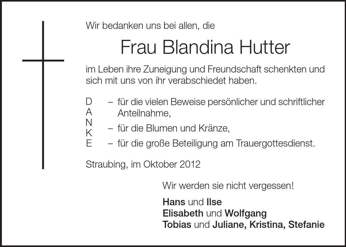 Wir bedanken uns bei allen, die Frau Blandina Hutter im Leben ihre Zuneigung und Freundschaft schenkten und sich mit uns von ihr verabschiedet haben.  für die vielen Beweise persönlicher und schriftlicher Anteilnahme,  für die Blumen und Kränze, für die große Beteiligung am Trauergottesdienst. Straubing, im Oktober 2012 Wir werden sie nicht vergessen! Hans und Ilse Elisabeth und Wolfgang Tobias und Juliane, Kristina, Stefanie D A N K E