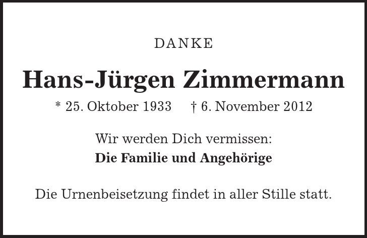 DANKE Hans-Jürgen Zimmermann * 25. Oktober 1933 - 6. November 2012 Wir werden Dich vermissen: Die Familie und Angehörige Die Urnenbeisetzung findet in aller Stille statt. 