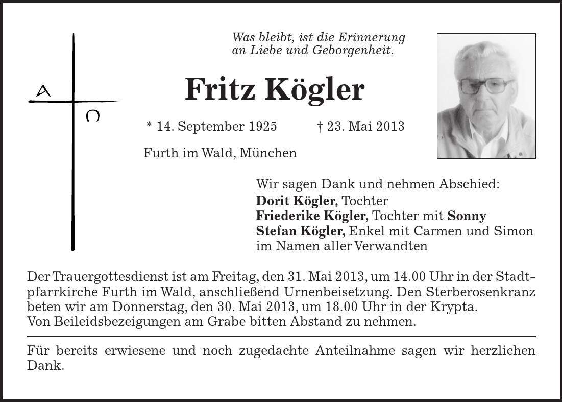 Was bleibt, ist die Erinnerung an Liebe und Geborgenheit. Fritz Kögler * 14. September 1925 + 23. Mai 2013 Furth im Wald, München Wir sagen Dank und nehmen Abschied: Dorit Kögler, Tochter Friederike Kögler, Tochter mit Sonny Stefan Kögler, Enkel mit Carmen und Simon im Namen aller Verwandten Der Trauergottesdienst ist am Freitag, den 31. Mai 2013, um 14.00 Uhr in der Stadtpfarrkirche Furth im Wald, anschließend Urnenbeisetzung. Den Sterberosenkranz beten wir am Donnerstag, den 30. Mai 2013, um 18.00 Uhr in der Krypta. Von Beileidsbezeigungen am Grabe bitten Abstand zu nehmen. Für bereits erwiesene und noch zugedachte Anteilnahme sagen wir herzlichen Dank.