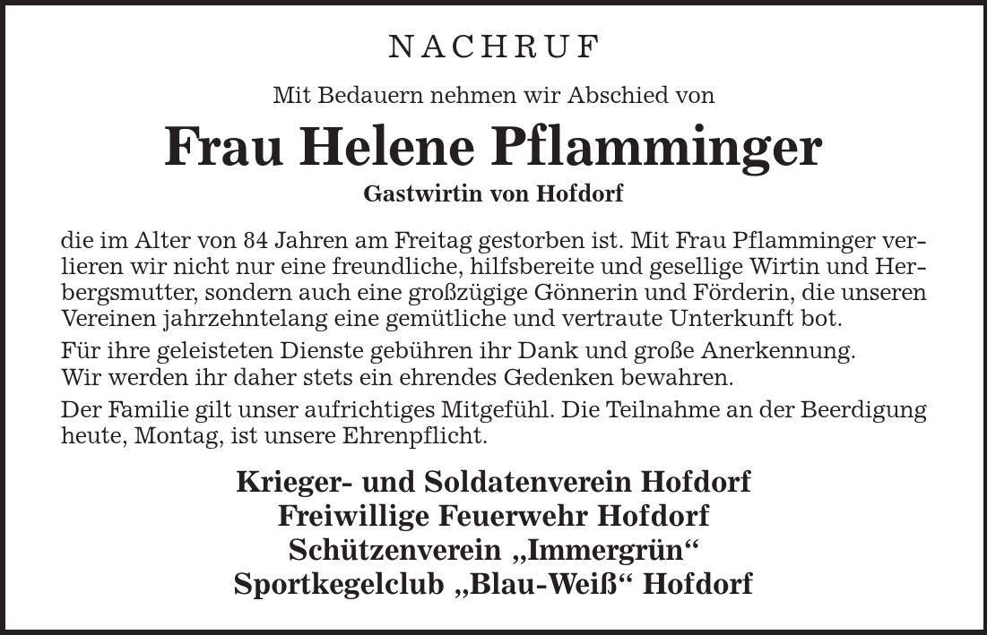 NACHRUF Mit Bedauern nehmen wir Abschied von Frau Helene Pflamminger Gastwirtin von Hofdorf die im Alter von 84 Jahren am Freitag gestorben ist. Mit Frau Pflamminger verlieren wir nicht nur eine freundliche, hilfsbereite und gesellige Wirtin und Herbergsmutter, sondern auch eine großzügige Gönnerin und Förderin, die unseren Vereinen jahrzehntelang eine gemütliche und vertraute Unterkunft bot. Für ihre geleisteten Dienste gebühren ihr Dank und große Anerkennung. Wir werden ihr daher stets ein ehrendes Gedenken bewahren. Der Familie gilt unser aufrichtiges Mitgefühl. Die Teilnahme an der Beerdigung heute, Montag, ist unsere Ehrenpflicht. Krieger- und Soldatenverein Hofdorf Freiwillige Feuerwehr Hofdorf Schützenverein ,Immergrün' Sportkegelclub ,Blau-Weiß' Hofdorf 