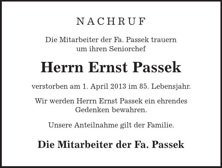 Nachruf Die Mitarbeiter der Fa. Passek trauern um ihren Seniorchef Herrn Ernst Passek verstorben am 1. April 2013 im 85. Lebensjahr. Wir werden Herrn Ernst Passek ein ehrendes Gedenken bewahren. Unsere Anteilnahme gilt der Familie. Die Mitarbeiter der Fa. Passek 