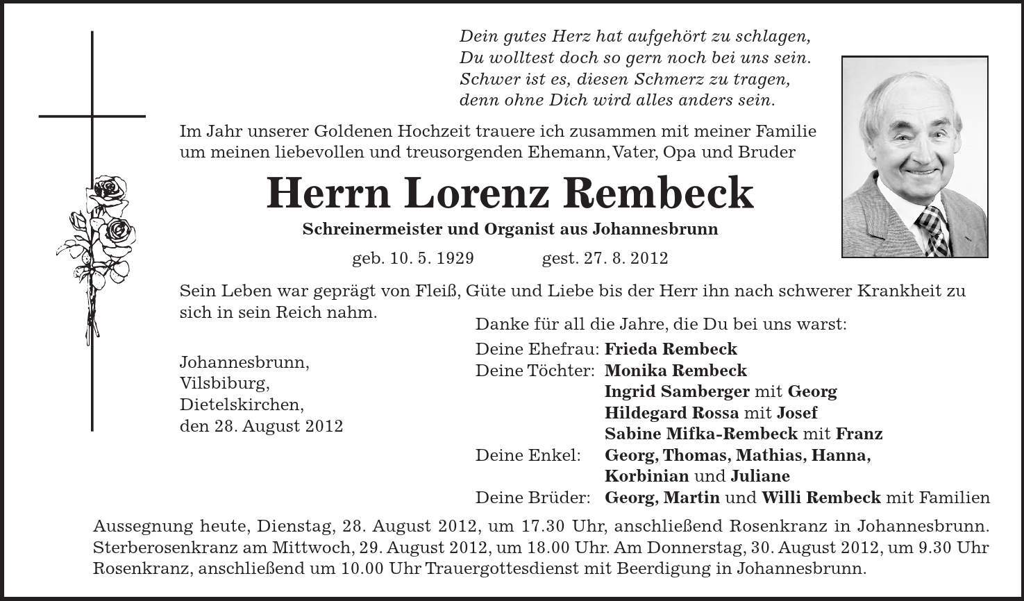 Danke für all die Jahre, die Du bei uns warst: Deine Ehefrau: Frieda Rembeck Deine Töchter: Monika Rembeck Ingrid Samberger mit Georg Hildegard Rossa mit Josef Sabine Mifka-Rembeck mit Franz Deine Enkel: Georg, Thomas, Mathias, Hanna, Korbinian und Juliane Deine Brüder: Georg, Martin und Willi Rembeck mit Familien Dein gutes Herz hat aufgehört zu schlagen, Du wolltest doch so gern noch bei uns sein. Schwer ist es, diesen Schmerz zu tragen, denn ohne Dich wird alles anders sein. Im Jahr unserer Goldenen Hochzeit trauere ich zusammen mit meiner Familie um meinen liebevollen und treusorgenden Ehemann, Vater, Opa und Bruder Herrn Lorenz Rembeck Schreinermeister und Organist aus Johannesbrunn geb. 10. 5. 1929 gest. 27. 8. 2012 Sein Leben war geprägt von Fleiß, Güte und Liebe bis der Herr ihn nach schwerer Krankheit zu sich in sein Reich nahm. Johannesbrunn, Vilsbiburg, Dietelskirchen, den 28. August 2012 Aussegnung heute, Dienstag, 28. August 2012, um 17.30 Uhr, anschließend Rosenkranz in Johannesbrunn. Sterberosenkranz am Mittwoch, 29. August 2012, um 18.00 Uhr. Am Donnerstag, 30. August 2012, um 9.30 Uhr Rosenkranz, anschließend um 10.00 Uhr Trauergottesdienst mit Beerdigung in Johannesbrunn. 