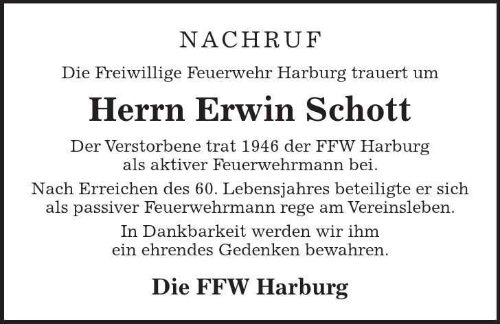 Nachruf Die Freiwillige Feuerwehr Harburg trauert um Herrn Erwin Schott Der Verstorbene trat 1946 der FFW Harburg als aktiver Feuerwehrmann bei. Nach Erreichen des 60. Lebensjahres beteiligte er sich als passiver Feuerwehrmann rege am Vereinsleben. In Dankbarkeit werden wir ihm ein ehrendes Gedenken bewahren. Die FFW Harburg
