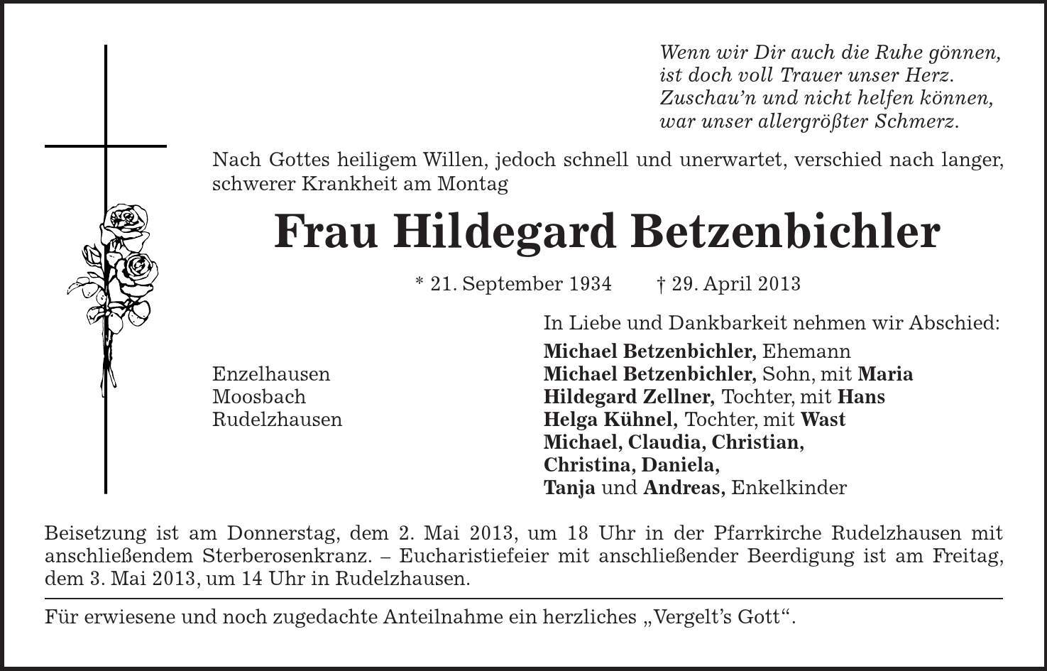 Wenn wir Dir auch die Ruhe gönnen, ist doch voll Trauer unser Herz. Zuschaun und nicht helfen können, war unser allergrößter Schmerz. Nach Gottes heiligem Willen, jedoch schnell und unerwartet, verschied nach langer, schwerer Krankheit am Montag Frau Hildegard Betzenbichler * 21. September ***. April 2013 In Liebe und Dankbarkeit nehmen wir Abschied: Michael Betzenbichler, Ehemann Enzelhausen Michael Betzenbichler, Sohn, mit Maria Moosbach Hildegard Zellner, Tochter, mit Hans Rudelzhausen Helga Kühnel, Tochter, mit Wast Michael, Claudia, Christian, Christina, Daniela, Tanja und Andreas, Enkelkinder Beisetzung ist am Donnerstag, dem 2. Mai 2013, um 18 Uhr in der Pfarrkirche Rudelzhausen mit anschließendem Sterberosenkranz.  Eucharistiefeier mit anschließender Beerdigung ist am Freitag, dem 3. Mai 2013, um 14 Uhr in Rudelzhausen. Für erwiesene und noch zugedachte Anteilnahme ein herzliches Vergelts Gott. 