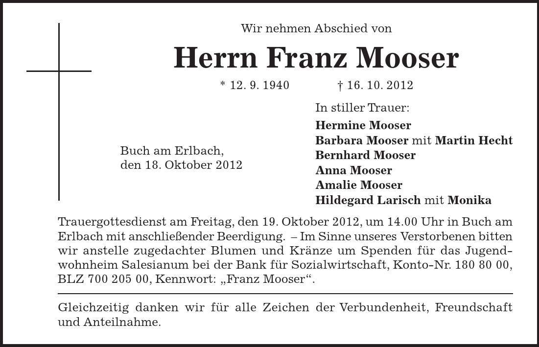 In stiller Trauer: Hermine Mooser Barbara Mooser mit Martin Hecht Bernhard Mooser Anna Mooser Amalie Mooser Hildegard Larisch mit Monika Wir nehmen Abschied von Herrn Franz Mooser * 12. 9. ***. 10. 2012 Buch am Erlbach, den 18. Oktober 2012 Trauergottesdienst am Freitag, den 19. Oktober 2012, um 14.00 Uhr in Buch am Erlbach mit anschließender Beerdigung. - Im Sinne unseres Verstorbenen bitten wir anstelle zugedachter Blumen und Kränze um Spenden für das Jugend-wohnheim Salesianum bei der Bank für Sozialwirtschaft, Konto-Nr. ***, BLZ ***, Kennwort: 