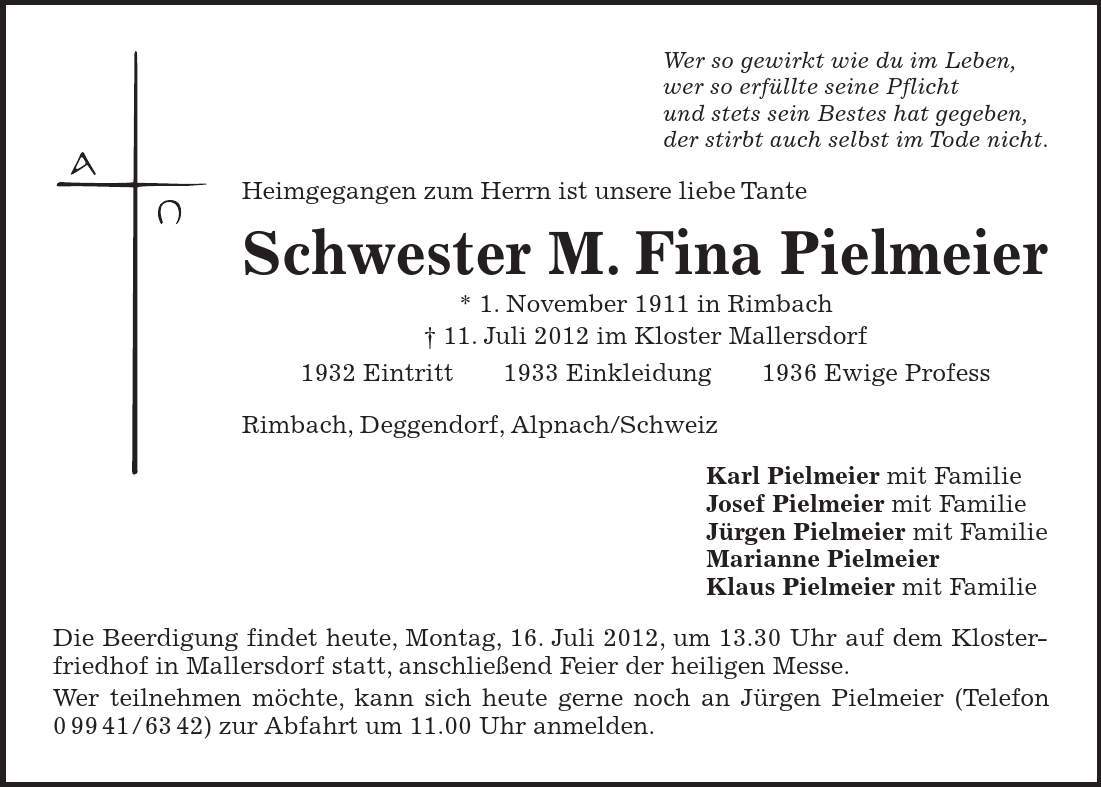 Wer so gewirkt wie du im Leben, wer so erfüllte seine Pflicht und stets sein Bestes hat gegeben, der stirbt auch selbst im Tode nicht. Heimgegangen zum Herrn ist unsere liebe Tante Schwester M. Fina Pielmeier * 1. November 1911 in Rimbach - 11. Juli 2012 im Kloster Mallersdorf 1932 Eintritt 1933 Einkleidung 1936 Ewige Profess Rimbach, Deggendorf, Alpnach/Schweiz Karl Pielmeier mit Familie Josef Pielmeier mit Familie Jürgen Pielmeier mit Familie Marianne Pielmeier Klaus Pielmeier mit Familie Die Beerdigung findet heute, Montag, 16. Juli 2012, um 13.30 Uhr auf dem Klosterfriedhof in Mallersdorf statt, anschließend Feier der heiligen Messe. Wer teilnehmen möchte, kann sich heute gerne noch an Jürgen Pielmeier (Telefon ***) zur Abfahrt um 11.00 Uhr anmelden.