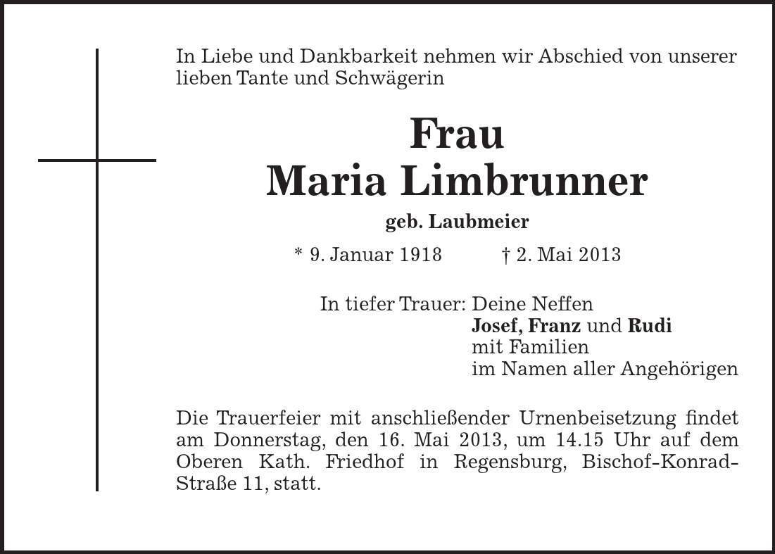 In Liebe und Dankbarkeit nehmen wir Abschied von unserer lieben Tante und Schwägerin Frau Maria Limbrunner geb. Laubmeier * 9. Januar 1918 + 2. Mai 2013 In tiefer Trauer: Deine Neffen Josef, Franz und Rudi mit Familien im Namen aller Angehörigen Die Trauerfeier mit anschließender Urnenbeisetzung findet am Donnerstag, den 16. Mai 2013, um 14.15 Uhr auf dem Oberen Kath. Friedhof in Regensburg, Bischof-Konrad- Straße 11, statt. 