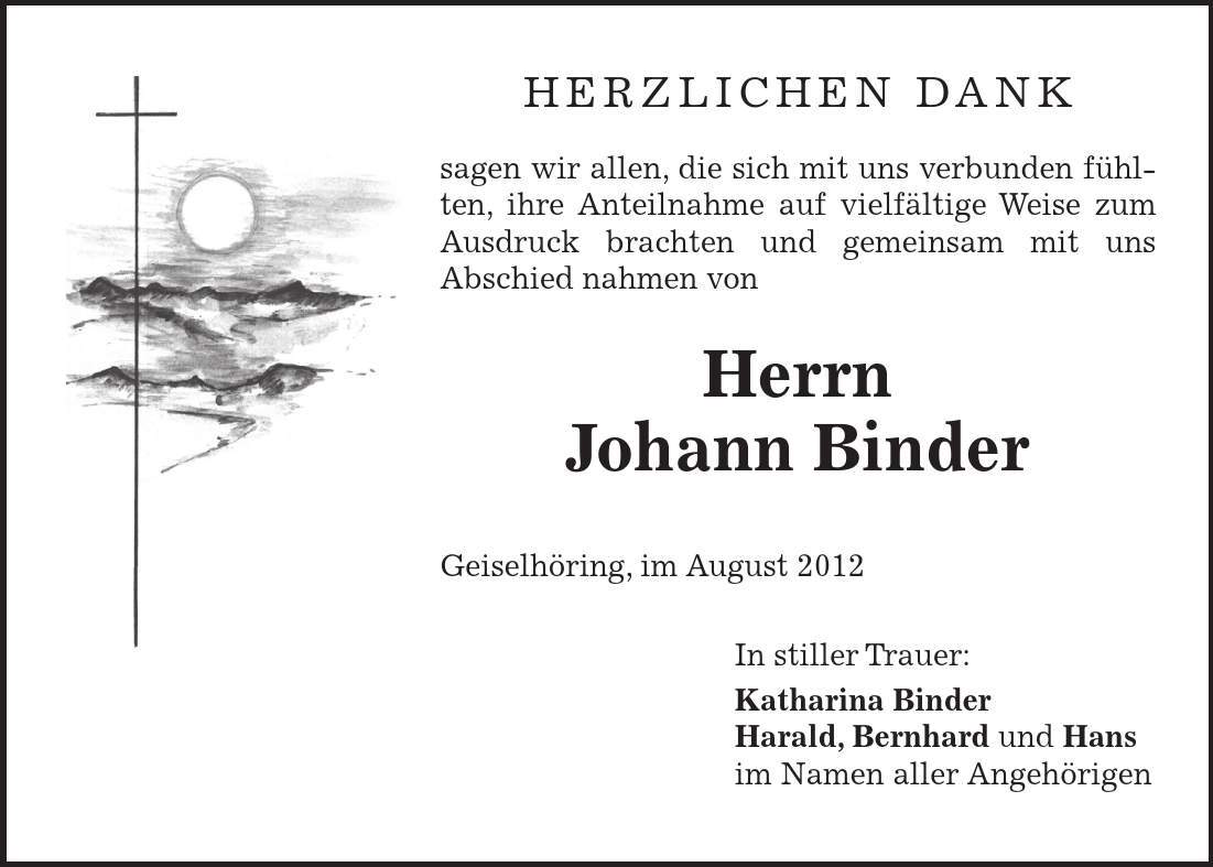 Herzlichen Dank sagen wir allen, die sich mit uns verbunden fühlten, ihre Anteilnahme auf vielfältige Weise zum Ausdruck brachten und gemeinsam mit uns Abschied nahmen von Herrn Johann Binder Geiselhöring, im August 2012 In stiller Trauer: Katharina Binder Harald, Bernhard und Hans im Namen aller Angehörigen