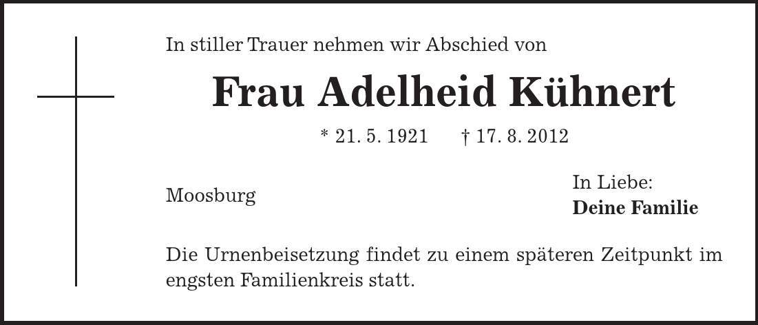 In Liebe: Deine Familie In stiller Trauer nehmen wir Abschied von Frau Adelheid Kühnert * 21. 5. ***. 8. 2012 Moosburg Die Urnenbeisetzung findet zu einem späteren Zeitpunkt im engsten Familienkreis statt. 