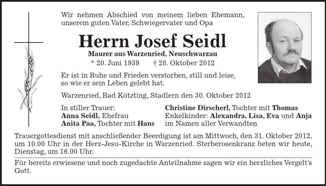 Wir nehmen Abschied von meinem lieben Ehemann, unserem guten Vater, Schwiegervater und Opa Herrn Josef Seidl Maurer aus Warzenried, Neuschwarzau * 20. Juni ***. Oktober 2012 Er ist in Ruhe und Frieden verstorben, still und leise, so wie er sein Leben gelebt hat. Warzenried, Bad Kötzting, Stadlern den 30. Oktober 2012 In stiller Trauer: Christine Dirscherl, Tochter mit Thomas Anna Seidl, Ehefrau Enkelkinder: Alexandra, Lisa, Eva und Anja Anita Paa, Tochter mit Hans im Namen aller Verwandten Trauergottesdienst mit anschließender Beerdigung ist am Mittwoch, den 31. Oktober 2012, um 10.00 Uhr in der Herz-Jesu-Kirche in Warzenried. Sterberosenkranz beten wir heute, Dienstag, um 16.00 Uhr. Für bereits erwiesene und noch zugedachte Anteilnahme sagen wir ein herzliches Vergelts Gott. 