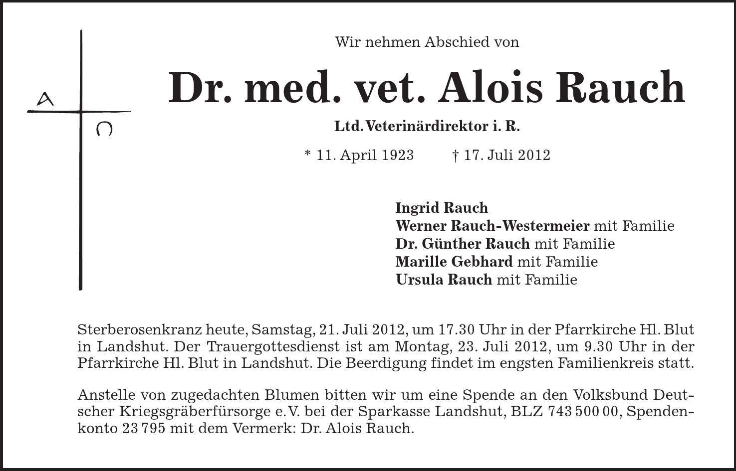  Wir nehmen Abschied von Dr. med. vet. Alois Rauch Ltd. Veterinärdirektor i. R. * 11. April ***. Juli 2012 Ingrid Rauch Werner Rauch-Westermeier mit Familie Dr. Günther Rauch mit Familie Marille Gebhard mit Familie Ursula Rauch mit Familie Sterberosenkranz heute, Samstag, 21. Juli 2012, um 17.30 Uhr in der Pfarrkirche Hl. Blut in Landshut. Der Trauergottesdienst ist am Montag, 23. Juli 2012, um 9.30 Uhr in der Pfarrkirche Hl. Blut in Landshut. Die Beerdigung findet im engsten Familienkreis statt. Anstelle von zugedachten Blumen bitten wir um eine Spende an den Volksbund Deutscher Kriegsgräberfürsorge e.V. bei der Sparkasse Landshut, BLZ ***, Spendenkonto 23795 mit dem Vermerk: Dr. Alois Rauch. 