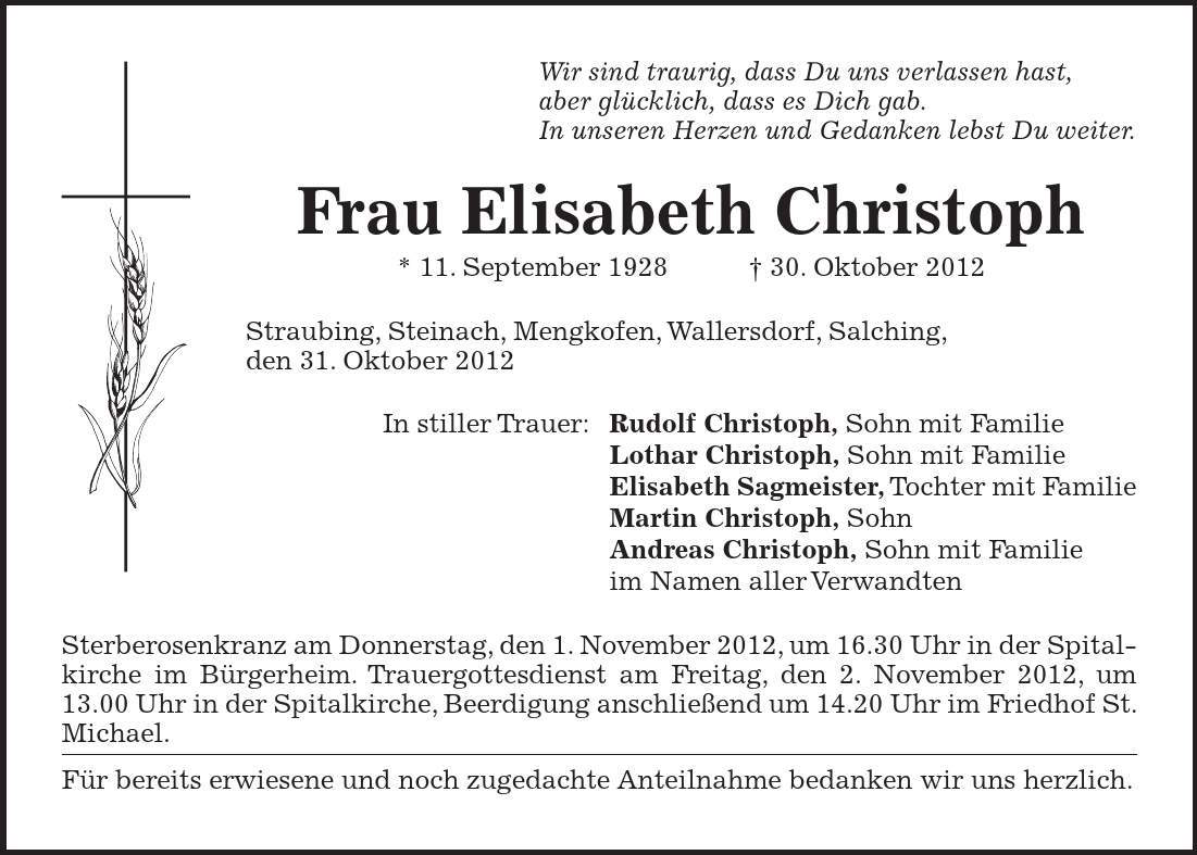 Wir sind traurig, dass Du uns verlassen hast, aber glücklich, dass es Dich gab. In unseren Herzen und Gedanken lebst Du weiter. Frau Elisabeth Christoph * 11. September ***. Oktober 2012 Straubing, Steinach, Mengkofen, Wallersdorf, Salching, den 31. Oktober 2012 In stiller Trauer: Rudolf Christoph, Sohn mit Familie Lothar Christoph, Sohn mit Familie Elisabeth Sagmeister, Tochter mit Familie Martin Christoph, Sohn Andreas Christoph, Sohn mit Familie im Namen aller Verwandten Sterberosenkranz am Donnerstag, den 1. November 2012, um 16.30 Uhr in der Spitalkirche im Bürgerheim. Trauergottesdienst am Freitag, den 2. November 2012, um 13.00 Uhr in der Spitalkirche, Beerdigung anschließend um 14.20 Uhr im Friedhof St. Michael. Für bereits erwiesene und noch zugedachte Anteilnahme bedanken wir uns herzlich.