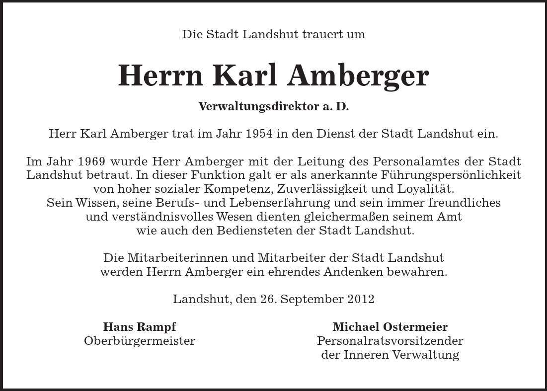 Die Stadt Landshut trauert um Herrn Karl Amberger Verwaltungsdirektor a. D. Herr Karl Amberger trat im Jahr 1954 in den Dienst der Stadt Landshut ein. Im Jahr 1969 wurde Herr Amberger mit der Leitung des Personalamtes der Stadt Landshut betraut. In dieser Funktion galt er als anerkannte Führungspersönlichkeit von hoher sozialer Kompetenz, Zuverlässigkeit und Loyalität. Sein Wissen, seine Berufs- und Lebenserfahrung und sein immer freundliches und verständnisvolles Wesen dienten gleichermaßen seinem Amt wie auch den Bediensteten der Stadt Landshut. Die Mitarbeiterinnen und Mitarbeiter der Stadt Landshut werden Herrn Amberger ein ehrendes Andenken bewahren. Landshut, den 26. September 2012 Hans Rampf Michael Ostermeier Oberbürgermeister Personalratsvorsitzender der Inneren Verwaltung