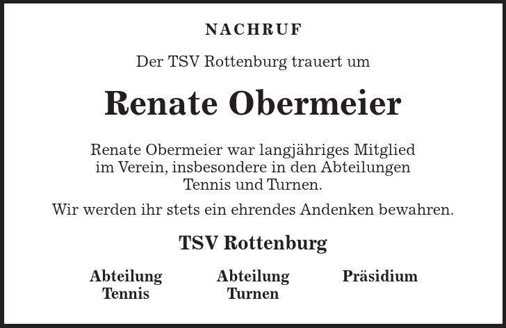 Abteilung Tennis Abteilung Turnen Präsidium Nachruf Der TSV Rottenburg trauert um Renate Obermeier Renate Obermeier war langjähriges Mitglied im Verein, insbesondere in den Abteilungen Tennis und Turnen. Wir werden ihr stets ein ehrendes Andenken bewahren. TSV Rottenburg 