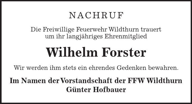 NACHRUF Die Freiwillige Feuerwehr Wildthurn trauert um ihr langjähriges Ehrenmitglied Wilhelm Forster Wir werden ihm stets ein ehrendes Gedenken bewahren. Im Namen der Vorstandschaft der FFW Wildthurn Günter Hofbauer