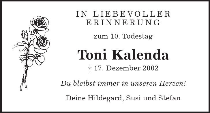 In liebevoller Erinnerung zum 10. Todestag Toni Kalenda | 17. Dezember 2002 Du bleibst immer in unseren Herzen! Deine Hildegard, Susi und Stefan 