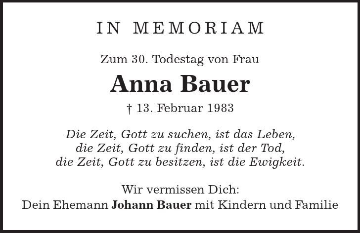 In Memoriam Zum 30. Todestag von Frau Anna Bauer | 13. Februar 1983 Die Zeit, Gott zu suchen, ist das Leben, die Zeit, Gott zu finden, ist der Tod, die Zeit, Gott zu besitzen, ist die Ewigkeit. Wir vermissen Dich: Dein Ehemann Johann Bauer mit Kindern und Familie 