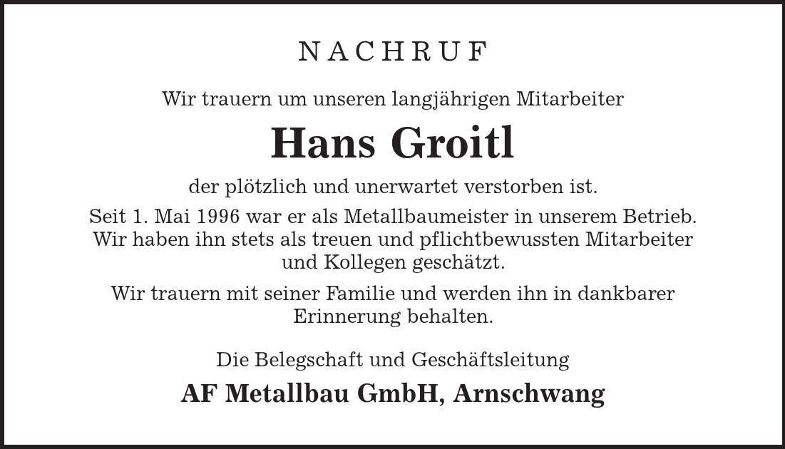 Nachruf Wir trauern um unseren langjährigen Mitarbeiter Hans Groitl der plötzlich und unerwartet verstorben ist. Seit 1. Mai 1996 war er als Metallbaumeister in unserem Betrieb. Wir haben ihn stets als treuen und pflichtbewussten Mitarbeiter und Kollegen geschätzt. Wir trauern mit seiner Familie und werden ihn in dankbarer Erinnerung behalten. Die Belegschaft und Geschäftsleitung AF Metallbau GmbH, Arnschwang 