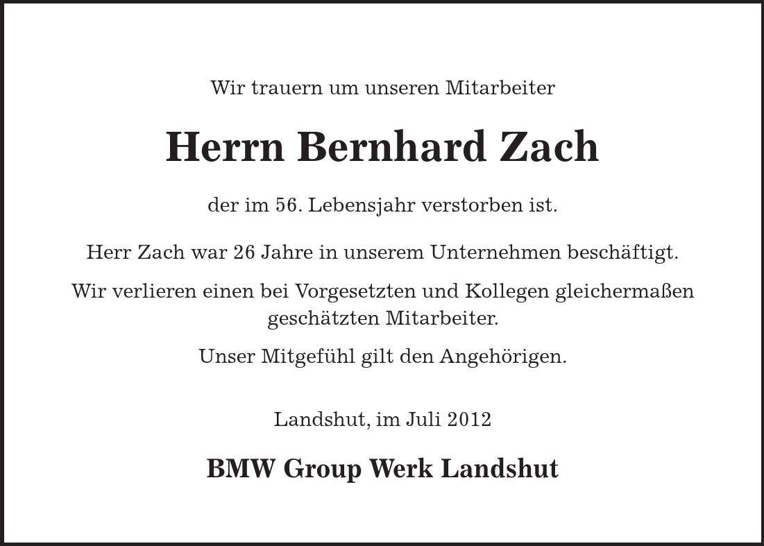 Wir trauern um unseren Mitarbeiter Herrn Bernhard Zach der im 56. Lebensjahr verstorben ist. Herr Zach war 26 Jahre in unserem Unternehmen beschäftigt. Wir verlieren einen bei Vorgesetzten und Kollegen gleichermaßen geschätzten Mitarbeiter. Unser Mitgefühl gilt den Angehörigen. Landshut, im Juli 2012 BMW Group Werk Landshut 