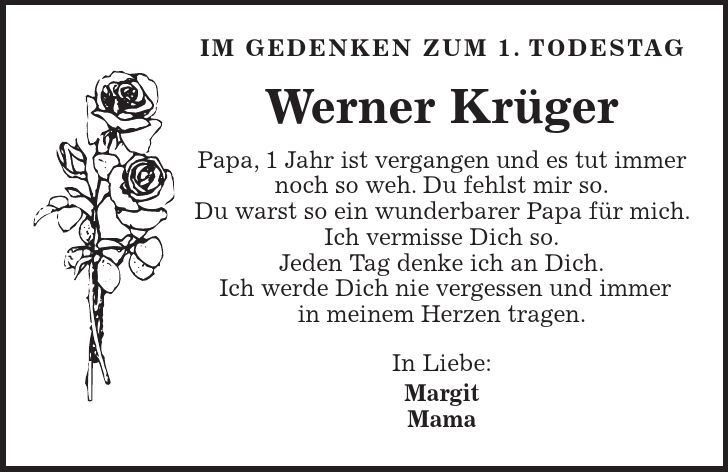 IM GEDENKEN ZUM 1. TODESTAG Werner Krüger Papa, 1 Jahr ist vergangen und es tut immer noch so weh. Du fehlst mir so. Du warst so ein wunderbarer Papa für mich. Ich vermisse Dich so. Jeden Tag denke ich an Dich. Ich werde Dich nie vergessen und immer in meinem Herzen tragen. In Liebe: Margit Mama