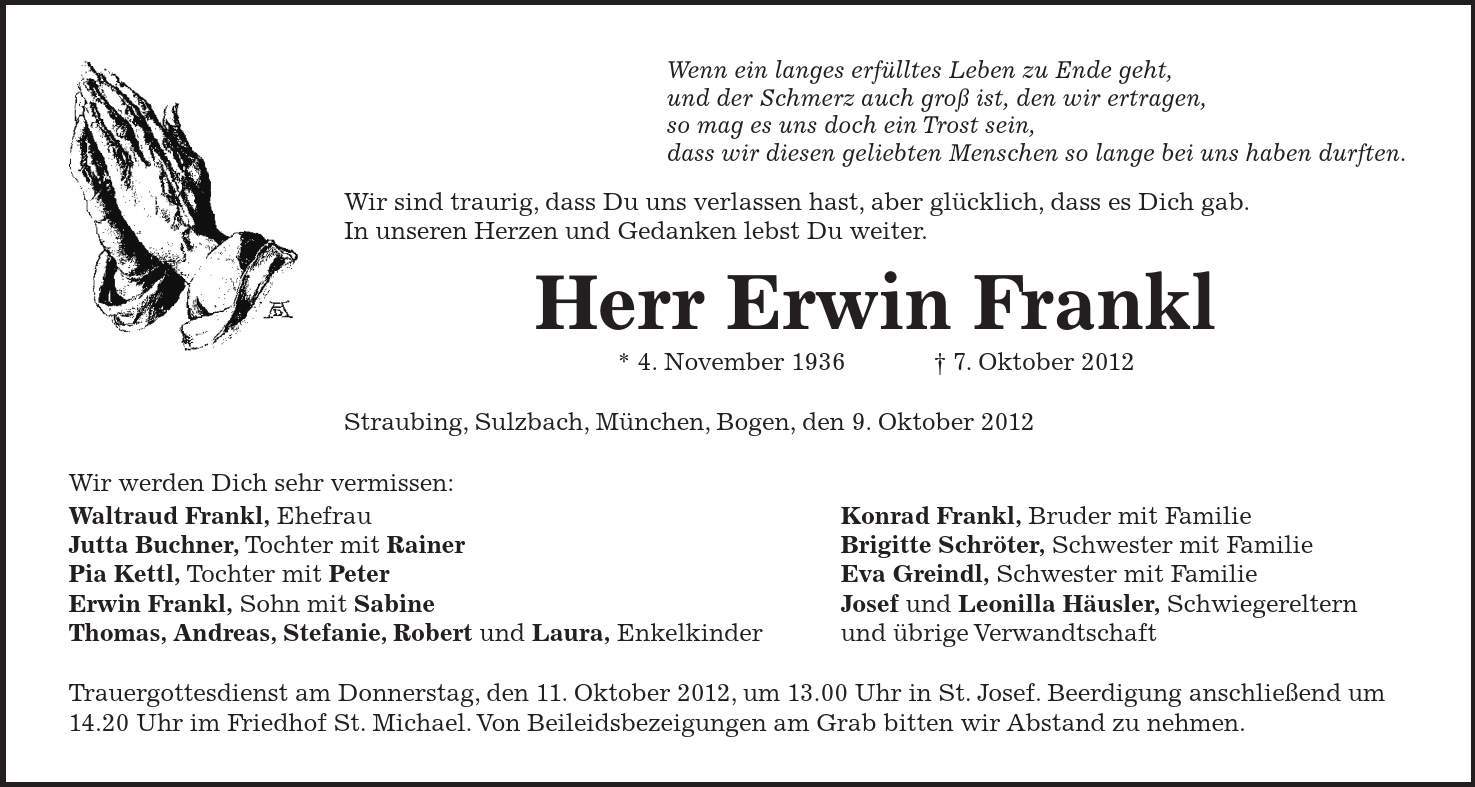 Wenn ein langes erfülltes Leben zu Ende geht, und der Schmerz auch groß ist, den wir ertragen, so mag es uns doch ein Trost sein, dass wir diesen geliebten Menschen so lange bei uns haben durften. Wir sind traurig, dass Du uns verlassen hast, aber glücklich, dass es Dich gab. In unseren Herzen und Gedanken lebst Du weiter. Herr Erwin Frankl * 4. November 1936   7. Oktober 2012 Straubing, Sulzbach, München, Bogen, den 9. Oktober 2012 Wir werden Dich sehr vermissen: Waltraud Frankl, Ehefrau Konrad Frankl, Bruder mit Familie Jutta Buchner, Tochter mit Rainer Brigitte Schröter, Schwester mit Familie Pia Kettl, Tochter mit Peter Eva Greindl, Schwester mit Familie Erwin Frankl, Sohn mit Sabine Josef und Leonilla Häusler, Schwiegereltern Thomas, Andreas, Stefanie, Robert und Laura, Enkelkinder und übrige Verwandtschaft Trauergottesdienst am Donnerstag, den 11. Oktober 2012, um 13.00 Uhr in St. Josef. Beerdigung anschließend um 14.20 Uhr im Friedhof St. Michael. Von Beileidsbezeigungen am Grab bitten wir Abstand zu nehmen. 
